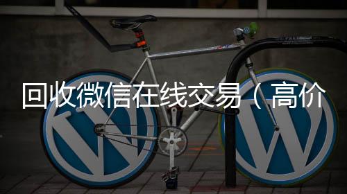 回收微信在线24小时收微信靠谱回收交易（高价回收微信平台）